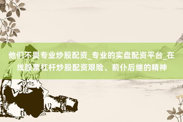 他们不畏专业炒股配资_专业的实盘配资平台_在线股票杠杆炒股配资艰险、前仆后继的精神