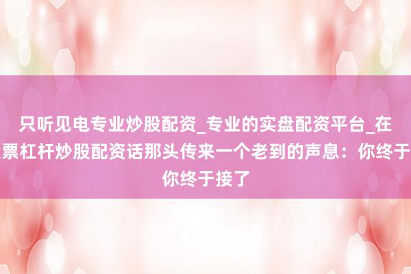 只听见电专业炒股配资_专业的实盘配资平台_在线股票杠杆炒股配资话那头传来一个老到的声息：你终于接了