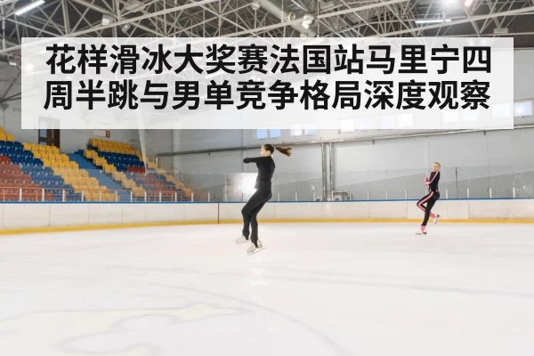 花样滑冰大奖赛法国站马里宁四周半跳与男单竞争格局深度观察