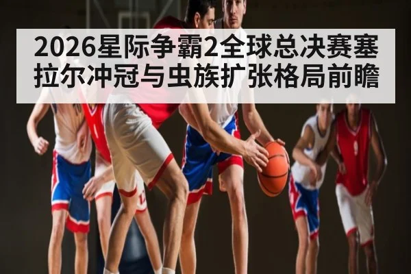 2026星际争霸2全球总决赛塞拉尔冲冠与虫族扩张格局前瞻